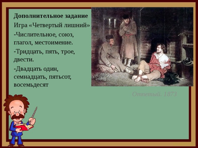 Дополнительное задание Игра «Четвертый лишний» -Числительное, союз, глагол, местоимение. -Тридцать, пять, трое, двести. -Двадцать один, семнадцать, пятьсот, восемьдесят Отпетый. 1873 