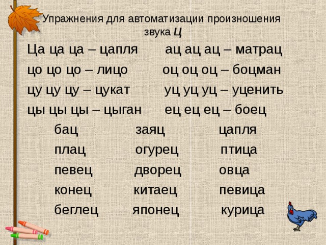 Упражнения для автоматизации произношения  звука Ц  Ца ца ца – цапля ац ац ац – матрац  цо цо цо – лицо оц оц оц – боцман  цу цу цу – цукат уц уц уц – уценить  цы цы цы – цыган ец ец ец – боец  бац заяц цапля  плац огурец птица  певец дворец овца  конец китаец певица  беглец японец курица 