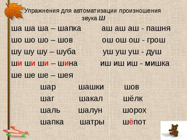 Упражнения для автоматизации произношения  звука Ш ша ша ша – шапка аш аш аш - пашня шо шо шо – шов ош ош ош - грош шу шу шу – шуба уш уш уш - душ ш и ш и ш и – ш и на иш иш иш - мишка ше ше ше – шея  шар шашки шов  шаг шакал шёлк  шаль шалун шорох  шапка шатры ш ё пот 
