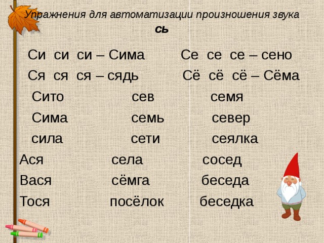 Упражнения для автоматизации произношения звука сь  Си си си – Сима Се се се – сено  Ся ся ся – сядь Сё сё сё – Сёма  Сито сев семя  Сима семь север  сила сети сеялка Ася села сосед Вася сёмга беседа Тося посёлок беседка 