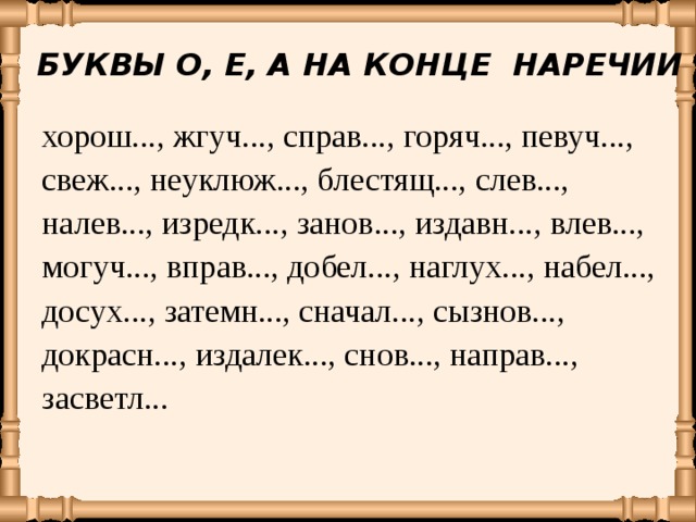 БУКВЫ О, Е, А НА КОНЦЕ НАРЕЧИИ хорош..., жгуч..., справ..., горяч..., певуч..., свеж..., неуклюж..., блестящ..., слев..., налев..., изредк..., занов..., издавн..., влев..., могуч..., вправ..., добел..., наглух..., набел..., досух..., затемн..., сначал..., сызнов..., докрасн..., издалек..., снов..., направ..., засветл... 