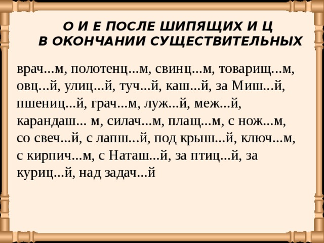 О И Е ПОСЛЕ ШИПЯЩИХ И Ц В ОКОНЧАНИИ СУЩЕСТВИТЕЛЬНЫХ врач...м, полотенц...м, свинц...м, товарищ...м, овц...й, улиц...й,  туч...й, каш...й, за Миш...й, пшениц...й, грач...м, луж...й, меж...й, карандаш... м, силач...м, плащ...м,  с нож...м, со свеч...й,  с лапш...й,  под крыш...й, ключ...м, с кирпич...м,  с Наташ...й, за птиц...й, за куриц...й,  над задач...й 