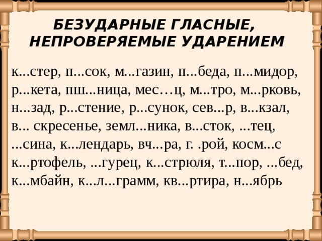 БЕЗУДАРНЫЕ ГЛАСНЫЕ, НЕПРОВЕРЯЕМЫЕ УДАРЕНИЕМ к...стер, п...сок, м...газин, п...беда,  п...мидор, р...кета,  пш...ница, мес…ц,  м...тро, м...рковь, н...зад, р...стение, р...сунок, сев...р, в...кзал, в... скресенье, земл...ника, в...сток, ...тец, ...сина, к...лендарь, вч...ра, г. .рой, косм...с к...ртофель, ...гурец,  к...стрюля, т...пор, ...бед, к...мбайн, к...л...грамм, кв...ртира, н...ябрь 