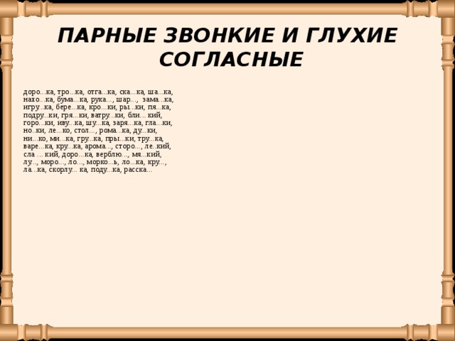 ПАРНЫЕ ЗВОНКИЕ И ГЛУХИЕ СОГЛАСНЫЕ доро...ка, тро...ка, отга...ка, ска...ка, ша...ка, нахо...ка,  бума...ка, рука..., шар..., зама...ка, игру...ка, бере...ка, кро...ки, ры...ки, пя...ка,  подру...ки, гря...ки, ватру...ки, бли... кий, горо...ки, иву...ка, шу...ка, заря...ка, гла...ки, но..ки, ле...ко, стол..., рома...ка, ду...ки, ни...ко, ми...ка, гру...ка, пры...ки, тру...ка, варе...ка, кру...ка, арома..., сторо..., ле..кий, сла ... кий, доро...ка, верблю..., мя...кий, лу..., моро..., ло..., морко...ь,  ло...ка,  кру..., ла...ка,  скорлу... ка, поду...ка,  расска... 