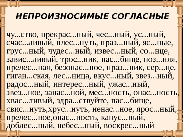 НЕПРОИЗНОСИМЫЕ СОГЛАСНЫЕ чу...ство, прекрас...ный, чес...ный, ус...ный, счас...ливый, плес...нуть, праз...ный, яс...ные, грус...ный, чудес...ный, извес...ный, со...нце, завис...ливый, трос...ник, пас...бище, поз...няя, прелес...ная, безопас...ное, праз...ник, сер...це, гиган...ская, лес...ница, вкус...ный, звез...ный, радос...ный, интерес...ный, ужас...ный, звез...ное, запас...ной, мес...ность, опас...ность, хвас...ливый, здра...ствуйте, пас...бище, свис...нуть,хрус...нуть, ненас...ное, ярос...ный, прелес...ное,опас...ность, капус...ный, доблес...ный, небес...ный, воскрес...ный  