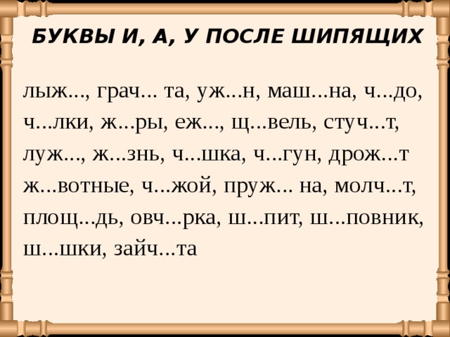 БУКВЫ И, А, У ПОСЛЕ ШИПЯЩИХ лыж..., грач... та, уж...н, маш...на, ч...до, ч...лки, ж...ры, еж..., щ...вель, стуч...т, луж..., ж...знь, ч...шка, ч...гун, дрож...т ж...вотные, ч...жой, пруж... на, молч...т, площ...дь, овч...рка, ш...пит, ш...повник, ш...шки, зайч...та 