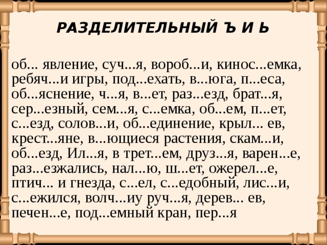РАЗДЕЛИТЕЛЬНЫЙ Ъ И Ь об... явление, суч...я, вороб...и, кинос...емка, ребяч...и игры, под...ехать, в...юга, п...еса, об...яснение, ч...я, в...ет, раз...езд, брат...я, сер...езный, сем...я, с...емка, об...ем, п...ет, с...езд, солов...и, об...единение, крыл... ев, крест...яне, в...ющиеся растения, скам...и, об...езд, Ил...я, в трет...ем, друз...я, варен...е, раз...езжались, нал...ю, ш...ет, ожерел...е, птич... и гнезда, с...ел, с...едобный, лис...и, с...ежился, волч...иу руч...я, дерев... ев, печен...е, под...емный кран, пер...я 