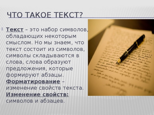 Что такое текст? Текст – это набор символов, обладающих некоторым смыслом. Но мы знаем, что текст состоит из символов, символы складываются в слова, слова образуют предложения, которые формируют абзацы. Форматирование – изменение свойств текста. Изменение свойств: символов и абзацев.  