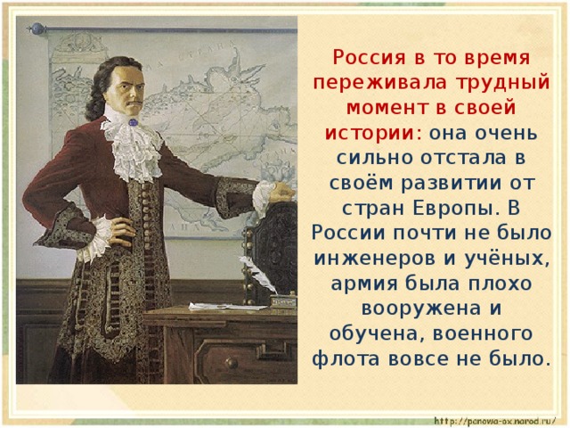  Россия в то время переживала трудный момент в своей истории: она очень сильно отстала в своём развитии от стран Европы. В России почти не было инженеров и учёных, армия была плохо вооружена и обучена, военного флота вовсе не было. 