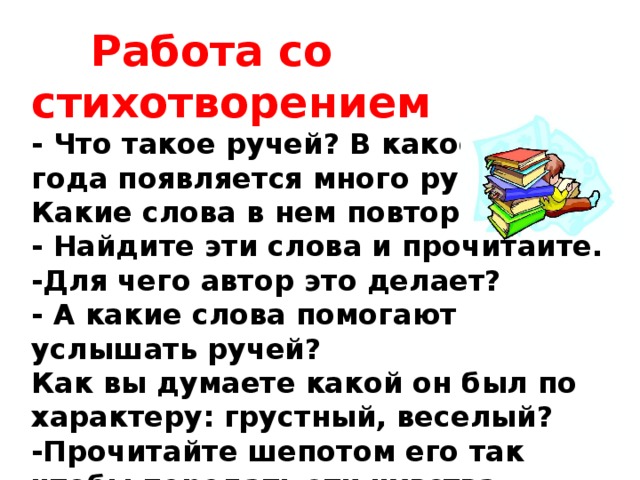  Работа со стихотворением - Что такое ручей? В какое время года появляется много ручьёв? Какие слова в нем повторяются? - Найдите эти слова и прочитайте. -Для чего автор это делает? - А какие слова помогают услышать ручей? Как вы думаете какой он был по характеру: грустный, веселый? -Прочитайте шепотом его так чтобы передать эти чувства. 
