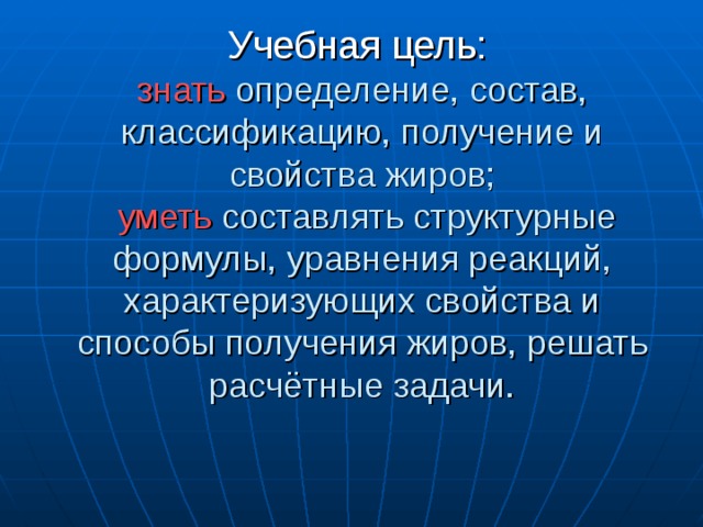 Учебная цель:   знать определение, состав, классификацию, получение и свойства жиров;   уметь составлять структурные формулы, уравнения реакций, характеризующих свойства и способы получения жиров, решать расчётные задачи. 