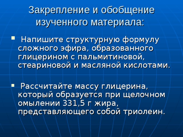Закрепление и обобщение изученного материала:  Напишите структурную формулу сложного эфира, образованного глицерином с пальмитиновой, стеариновой и масляной кислотами.  Рассчитайте массу глицерина, который образуется при щелочном омылении 331,5 г жира, представляющего собой триолеин. 