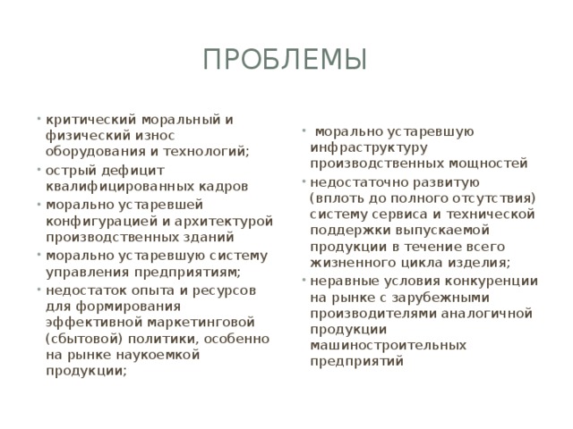 проблемы критический моральный и физический износ оборудования и технологий; острый дефицит квалифицированных кадров морально устаревшей конфигурацией и архитектурой производственных зданий морально устаревшую систему управления предприятиям; недостаток опыта и ресурсов для формирования эффективной маркетинговой (сбытовой) политики, особенно на рынке наукоемкой продукции;  морально устаревшую инфраструктуру производственных мощностей недостаточно развитую (вплоть до полного отсутствия) систему сервиса и технической поддержки выпускаемой продукции в течение всего жизненного цикла изделия; неравные условия конкуренции на рынке с зарубежными производителями аналогичной продукции машиностроительных предприятий 