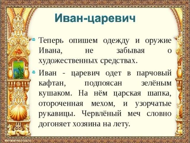 Теперь опишем одежду и оружие Ивана, не забывая о художественных средствах. Иван - царевич одет в парчовый кафтан, подпоясан зелёным кушаком. На нём царская шапка, отороченная мехом, и узорчатые рукавицы. Червлёный меч словно догоняет хозяина на лету. 