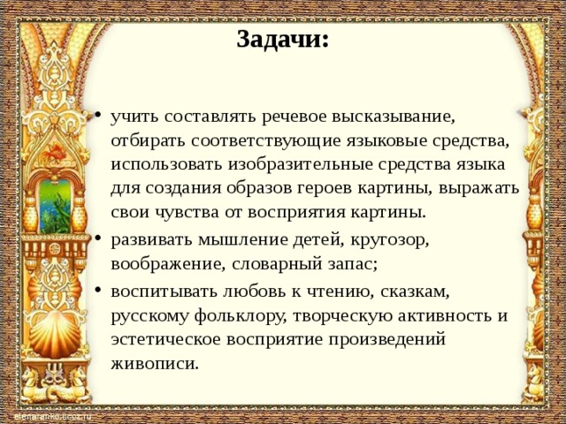 Задачи: учить составлять речевое высказывание, отбирать со­ответствующие языковые средства, использовать изо­бразительные средства языка для создания образов ге­роев картины, выражать свои чувства от восприятия картины. развивать мышление детей, кругозор, воображение, словарный запас; воспитывать любовь к чтению, сказкам, русскому фольклору, творческую активность и эстетическое восприятие произведений живописи. 