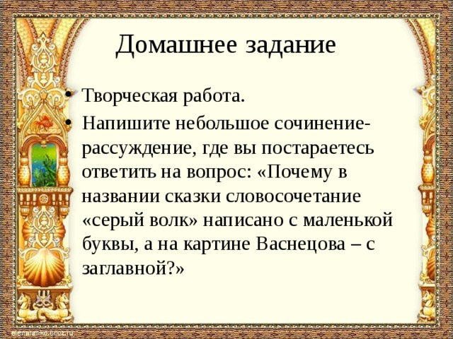 Домашнее задание Творческая работа. Напишите небольшое сочинение-рассуждение, где вы постараетесь ответить на вопрос: «Почему в названии сказки словосочетание «серый волк» написано с маленькой буквы, а на картине Васнецова – с заглавной?» 