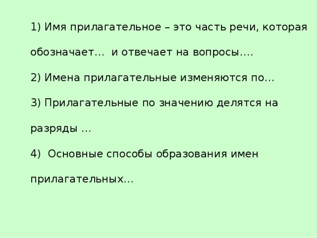 1) Имя прилагательное – это часть речи, которая обозначает… и отвечает на вопросы…. 2) Имена прилагательные изменяются по… 3) Прилагательные по значению делятся на разряды … 4) Основные способы образования имен прилагательных… 