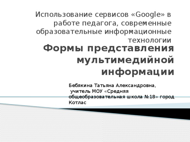 Использование сервисов «Google» в работе педагога, современные образовательные информационные технологии Формы представления мультимедийной информации Бебякина Татьяна Александровна,  учитель МОУ «Средняя общеобразовательная школа №18» город Котлас 