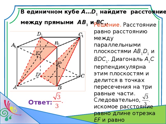 В единичном кубе A … D 1 найдите расстояние между прямыми AB 1 и BC 1 . Решение. Р асстояние равно расстоянию между параллельными плоскостями AB 1 D 1 и BDC 1 . Диагональ A 1 C перпендикулярна этим плоскостям и делится в точках пересечения на три равные части. Следовательно, искомое расстояние равно длине отрезка EF и равно В режиме слайдов ответ появляется после кликанья мышкой. Ответ: 7 