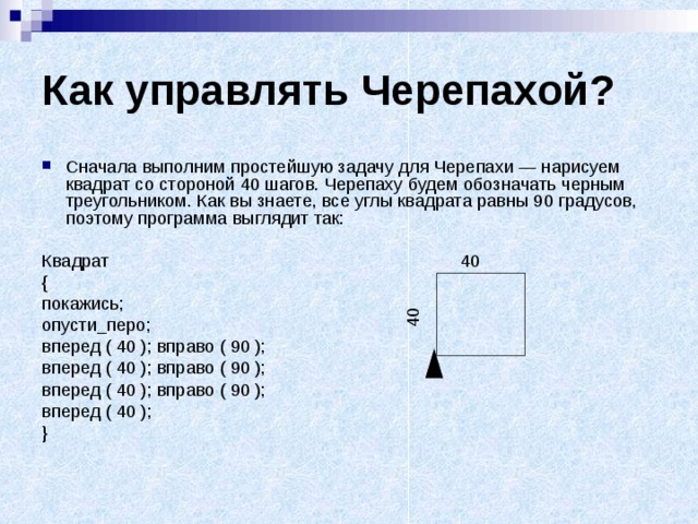 Как управлять Черепахой? Сначала выполним простейшую задачу для Черепахи — нарисуем квадрат со стороной 40 шагов. Черепаху будем обозначать черным треугольником. Как вы знаете, все углы квадрата равны 90 градусов, поэтому программа выглядит так:  Квадрат { покажись; опусти_перо; вперед ( 40 ); вправо ( 90 ); вперед ( 40 ); вправо ( 90 ); вперед ( 40 ); вправо ( 90 ); вперед ( 40 ); }  