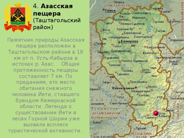 4. Азасская  пещера (Таштагольский район) Памятник природы Азасская пещера расположен в Таштагольском районе в 18 км от п. Усть-Кабырза в истоках р. Азас. Общая протяженность пещеры составляет 7 км. По преданиям, это место обитания снежного человека Йети, ставшего брендом Кемеровской области. Легенда о существовании Йети в лесах Горной Шории уже вызвала всплеск туристической активности. 