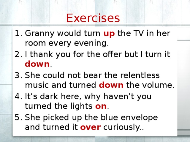 Exercises  Granny would turn up the TV in her room every evening. I thank you for the offer but I turn it down . She could not bear the relentless music and turned down the volume. It’s dark here, why haven’t you turned the lights on . She picked up the blue envelope and turned it over curiously.. 