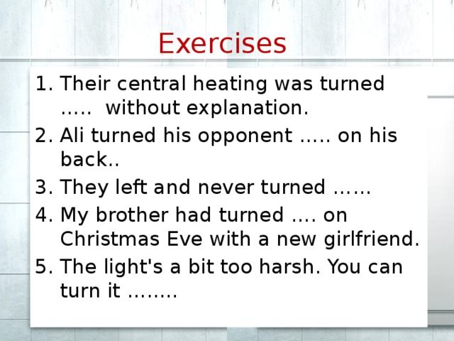 Exercises  Their central heating was turned ….. without explanation. Ali turned his opponent ….. on his back.. They left and never turned …... My brother had turned …. on Christmas Eve with a new girlfriend. The light's a bit too harsh. You can turn it …..... 
