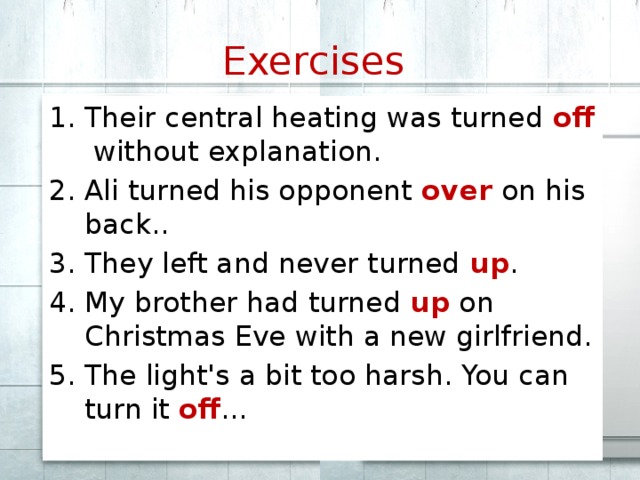 Exercises  Their central heating was turned off without explanation. Ali turned his opponent over on his back.. They left and never turned up . My brother had turned up on Christmas Eve with a new girlfriend. The light's a bit too harsh. You can turn it off ... 