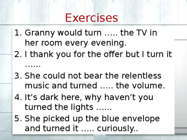 Exercises  Granny would turn ….. the TV in her room every evening. I thank you for the offer but I turn it …... She could not bear the relentless music and turned ….. the volume. It’s dark here, why haven’t you turned the lights …... She picked up the blue envelope and turned it ….. curiously.. 