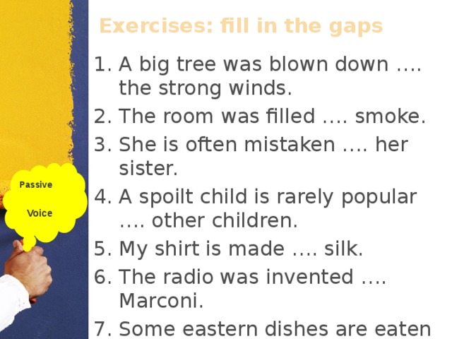 Exercises: fill in the gaps  A big tree was blown down …. the strong winds. The room was filled …. smoke. She is often mistaken …. her sister. A spoilt child is rarely popular …. other children. My shirt is made …. silk. The radio was invented …. Marconi. Some eastern dishes are eaten …. fingers. Passive  Voice  