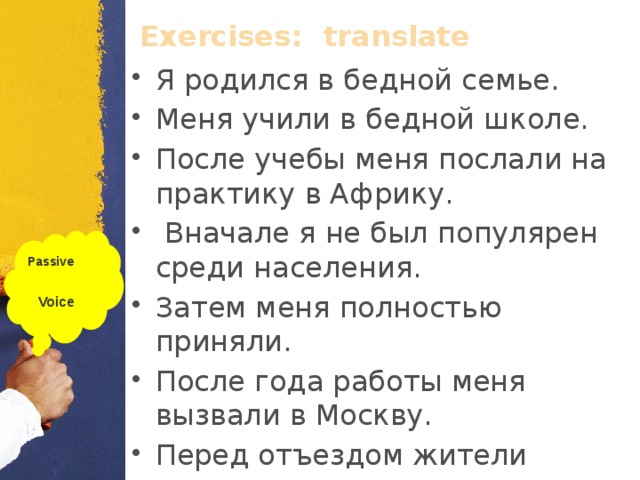 Exercises:  translate Я родился в бедной семье. Меня учили в бедной школе. После учебы меня послали на практику в Африку.  Вначале я не был популярен среди населения. Затем меня полностью приняли. После года работы меня вызвали в Москву. Перед отъездом жители подарили мне дорогие часы. Passive  Voice  