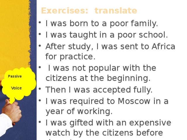 Exercises:  translate I was born to a poor family. I was taught in a poor school. After study, I was sent to Africa for practice.  I was not popular with the citizens at the beginning. Then I was accepted fully. I was required to Moscow in a year of working. I was gifted with an expensive watch by the citizens before departure. Passive  Voice  