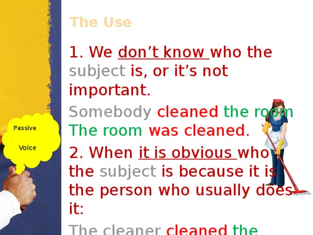 The Use 1. We don’t know who the subject  is, or it’s not important. Somebody  cleaned  the room . The room was cleaned. 2. When it is obvious who the subject is because it is the person who usually does it: The cleaner cleaned  the room . The room was cleaned. Passive  Voice  