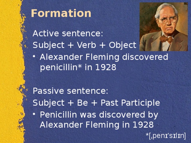 Formation  Active sentence: Subject + Verb + Object Alexander Fleming discovered penicillin* in 1928 Passive sentence: Subject + Be + Past Participle Penicillin was discovered by Alexander Fleming in 1928 *[ˌpenɪ'sɪlɪn] 