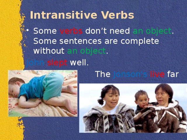 Intransitive Verbs Some verbs don’t need an  object . Some sentences are complete without an object . John  slept well.  The Jonson's  live far away. 