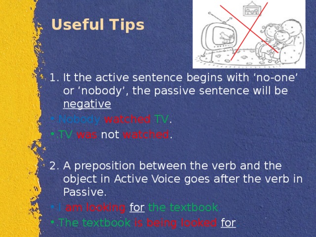 Useful Tips It the active sentence begins with ‘no-one’ or ‘nobody’, the passive sentence will be negative Nobody  watched  TV . TV  was not watched . A preposition between the verb and the object in Active Voice goes after the verb in Passive. I am looking for  the textbook . The textbook is being looked for . 