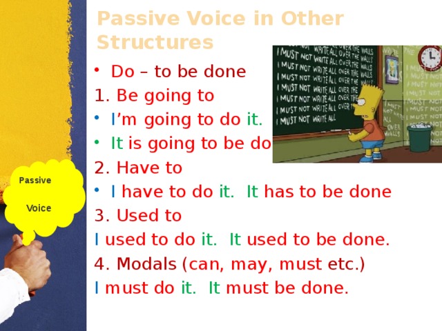 Passive Voice in Other Structures Do  – to be done 1. Be going to I ’m going to do it. . It  is going to be done . 2. Have to I  have to do it. . It  has to be done . 3. Used to I  used to do it. . It  used to be done. . 4. Modals ( can, may, must etc.) I  must do it. . It  must be done. . Passive  Voice  