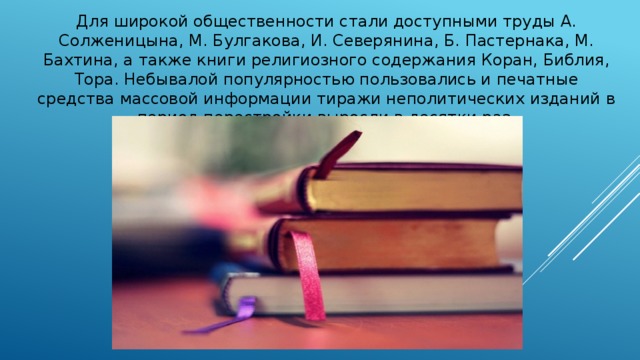 Для широкой общественности стали доступными труды А. Солженицына, М. Булгакова, И. Северянина, Б. Пастернака, М. Бахтина, а также книги религиозного содержания Коран, Библия, Тора. Небывалой популярностью пользовались и печатные средства массовой информации тиражи неполитических изданий в период перестройки выросли в десятки раз. 