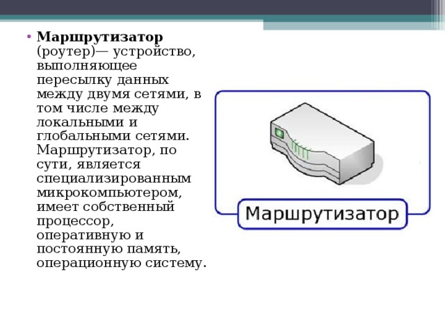 Маршрутизатор (роутер)— устройство, выполняющее пересылку данных между двумя сетями, в том числе между локальными и глобальными сетями. Маршрутизатор, по сути, является специализированным микрокомпьютером, имеет собственный процессор, оперативную и постоянную память, операционную систему. 