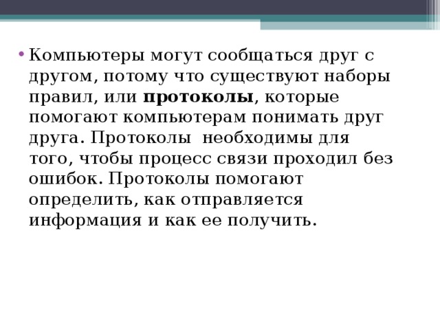 Компьютеры могут сообщаться друг с другом, потому что существуют наборы правил, или протоколы , которые помогают компьютерам понимать друг друга. Протоколы  необходимы для того, чтобы процесс связи проходил без ошибок. Протоколы помогают определить, как отправляется информация и как ее получить.  