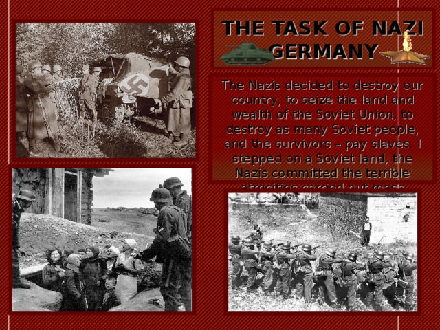  THE TASK OF NAZI GERMANY   The Nazis decided to destroy our country, to seize the land and wealth of the Soviet Union, to destroy as many Soviet people, and the survivors – pay slaves. I stepped on a Soviet land, the Nazis committed the terrible atrocities carried out mass executions 