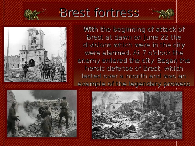 Brest fortress With the beginning of attack of Brest at dawn on June 22 the divisions which were in the city were alarmed. At 7 o'clock the enemy entered the city. Began the heroic defense of Brest, which lasted over a month and was an example of the legendary prowess of the Soviet patriots  