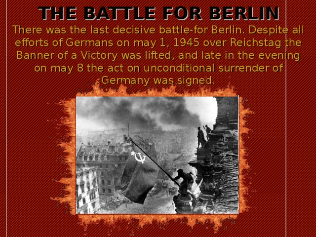 THE BATTLE FOR BERLIN  There was the last decisive battle-for Berlin. Despite all efforts of Germans on may 1, 1945 over Reichstag the Banner of a Victory was lifted, and late in the evening on may 8 the act on unconditional surrender of Germany was signed. 