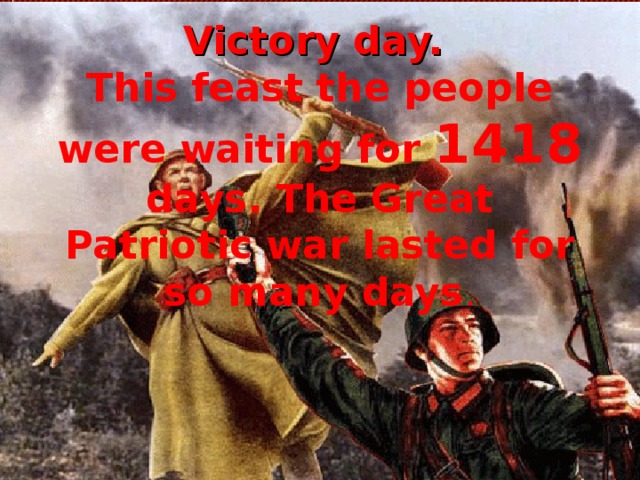 Victory day.  This feast the people were waiting for 1418 days. The Great Patriotic war lasted for so many days . 
