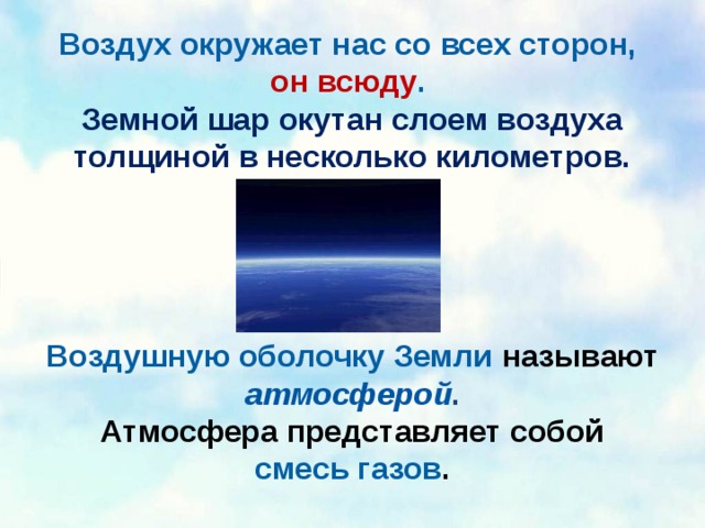 Воздух окружает нас со всех сторон, он всюду . Земной шар окутан слоем воздуха толщиной в несколько километров. Воздушную оболочку Земли называют атмосферой . Атмосфера представляет собой смесь газов . 