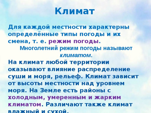 Климат   Для каждой местности характерны определённые типы погоды и их смена, т. е. режим погоды . Многолетний режим погоды называют климатом . На климат любой территории оказывают влияние распределение суши и моря, рельеф. Климат зависит от высоты местности над уровнем моря. На Земле есть районы с холодным, умеренным и жарким климатом . Различают также климат влажный и сухой. 