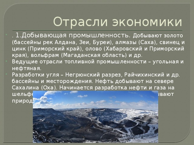 Отрасли экономики . 1.Добывающая промышленность. Добывают золото (бассейны рек Алдана, Зеи, Буреи), алмазы (Саха), свинец и цинк (Приморский край), олово (Хабаровский и Приморский края), вольфрам (Магаданская область) и др. Ведущие отрасли топливной промышленности – угольная и нефтяная. Разработки угля – Негрюнский разрез, Райчихинский и др. бассейны и месторождения. Нефть добывают на севере Сахалина (Оха). Начинается разработка нефти и газа на шельфе Охотского моря, в бассейне р. Вилюй добывают природный газ. 