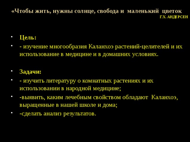 «Чтобы жить, нужны солнце, свобода и маленький цветок Г.Х. Андерсен Цель: - изучение многообразия Каланхоэ растений-целителей и их использование в медицине и в домашних условиях.  Задачи: - изучить литературу о комнатных растениях и их использовании в народной медицине; -выявить, каким лечебным свойством обладают Каланхоэ, выращенные в нашей школе и дома; -сделать анализ результатов. 