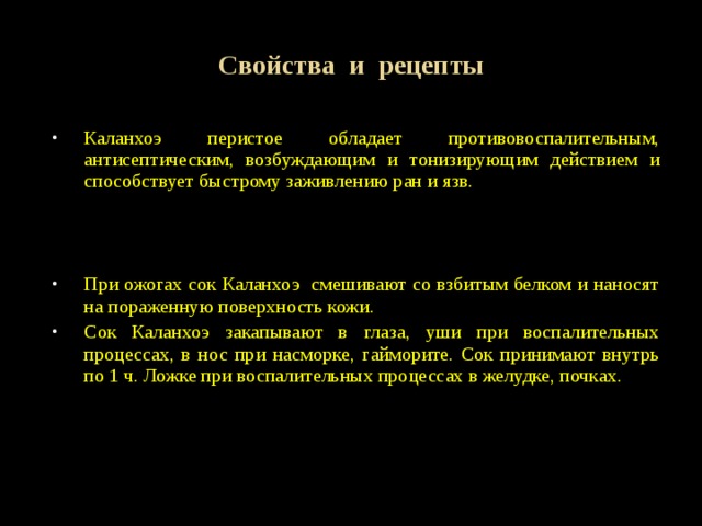 Свойства и рецепты Каланхоэ перистое обладает противовоспалительным, антисептическим, возбуждающим и тонизирующим действием и способствует быстрому заживлению ран и язв. При ожогах сок Каланхоэ смешивают со взбитым белком и наносят на пораженную поверхность кожи. Сок Каланхоэ закапывают в глаза, уши при воспалительных процессах, в нос при насморке, гайморите. Сок принимают внутрь по 1 ч. Ложке при воспалительных процессах в желудке, почках. 