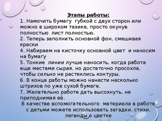 Этапы работы: 1. Намочить бумагу губкой с двух сторон или можно в широком тазике, просто окунув полностью лист полностью. 2. Теперь заполнить основной фон, смешивая краски 4. Набираем на кисточку основной цвет и наносим на бумагу 5. Тонкие линии лучше наносить, когда работа еще местами сырая, но достаточно просохла, чтобы сильно не растеклись контуры. 6. В конце работы можно нанести несколько штрихов по уже сухой бумаге. 7. Желательно работе дать высохнуть, не приподнимая её. В качестве вспомогательного материала в работе с детьми можете использовать загадки, стихи, легенды о цветке 